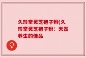 久珍堂灵芝孢子粉(久珍堂灵芝孢子粉：天然养生的佳品
