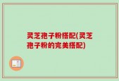灵芝孢子粉搭配(灵芝孢子粉的完美搭配)