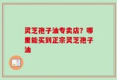 灵芝孢子油专卖店？哪里能买到正宗灵芝孢子油