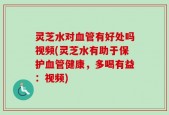 灵芝水对血管有好处吗视频(灵芝水有助于保护血管健康，多喝有益：视频)
