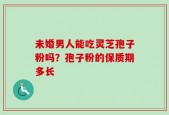未婚男人能吃灵芝孢子粉吗？孢子粉的保质期多长