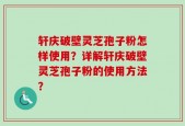 轩庆破壁灵芝孢子粉怎样使用？详解轩庆破壁灵芝孢子粉的使用方法？
