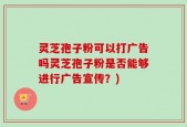 灵芝孢子粉可以打广告吗灵芝孢子粉是否能够进行广告宣传？)