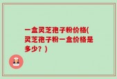 一盒灵芝孢子粉价格(灵芝孢子粉一盒价格是多少？)