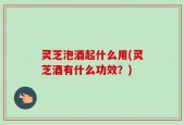 灵芝泡酒起什么用(灵芝酒有什么功效？)
