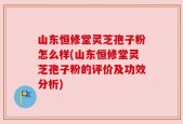 山东恒修堂灵芝孢子粉怎么样(山东恒修堂灵芝孢子粉的评价及功效分析)