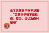 吃了灵芝孢子粉不舒服_“灵芝孢子粉不适反应：原因、症状及应对策略”
