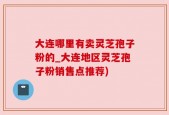 大连哪里有卖灵芝孢子粉的_大连地区灵芝孢子粉销售点推荐)