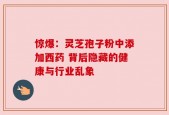 惊爆：灵芝孢子粉中添加西药 背后隐藏的健康与行业乱象