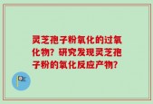 灵芝孢子粉氧化的过氧化物？研究发现灵芝孢子粉的氧化反应产物？