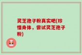 灵芝孢子粉真实吧(珍惜身体，尝试灵芝孢子粉)