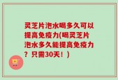 灵芝片泡水喝多久可以提高免疫力(喝灵芝片泡水多久能提高免疫力？只需30天！)