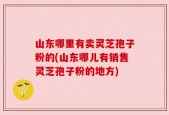 山东哪里有卖灵芝孢子粉的(山东哪儿有销售灵芝孢子粉的地方)