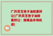 广药灵芝孢子油胶囊转让(广药灵芝孢子油胶囊转让：健康品市场机遇)