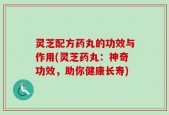 灵芝配方药丸的功效与作用(灵芝药丸：神奇功效，助你健康长寿)
