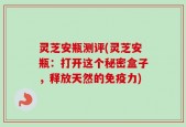 灵芝安瓶测评(灵芝安瓶：打开这个秘密盒子，释放天然的免疫力)