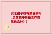 灵芝孢子粉有黑色的吗_灵芝孢子粉是否存在黑色品种？)