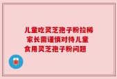 儿童吃灵芝孢子粉拉稀 家长需谨慎对待儿童食用灵芝孢子粉问题