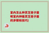 室内怎么种灵芝孢子菌呢室内种植灵芝孢子菌的步骤和技巧)