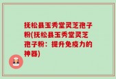 抚松县玉秀堂灵芝孢子粉(抚松县玉秀堂灵芝孢子粉：提升免疫力的神器)