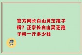 官方网长白山灵芝孢子粉？正宗长白山灵芝孢子粉一斤多少钱