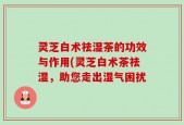 灵芝白术祛湿茶的功效与作用(灵芝白术茶祛湿，助您走出湿气困扰