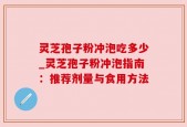 灵芝孢子粉冲泡吃多少_灵芝孢子粉冲泡指南：推荐剂量与食用方法