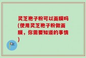 灵芝袍子粉可以面膜吗(使用灵芝袍子粉做面膜，你需要知道的事情)
