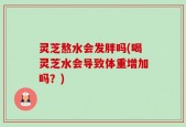 灵芝熬水会发胖吗(喝灵芝水会导致体重增加吗？)