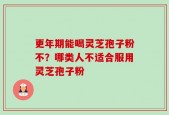 更年期能喝灵芝孢子粉不？哪类人不适合服用灵芝孢子粉