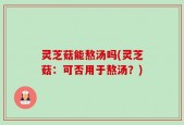 灵芝菇能熬汤吗(灵芝菇：可否用于熬汤？)