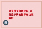 灵芝孢子粉性平吗_灵芝孢子粉的性平和功效解析