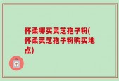 怀柔哪买灵芝孢子粉(怀柔灵芝孢子粉购买地点)