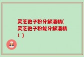灵芝孢子粉分解酒精(灵芝孢子粉能分解酒精！)