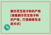 鹊华灵芝孢子粉的产地(搜集鹊华灵芝孢子粉的产地，打造健康生活新方式)