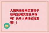 大姨妈来能喝灵芝孢子粉吗(能喝灵芝孢子粉吗？关于大姨妈的新发现！)