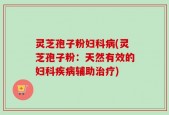 灵芝孢子粉妇科病(灵芝孢子粉：天然有效的妇科疾病辅助治疗)