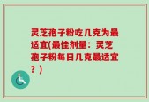 灵芝孢子粉吃几克为最适宜(最佳剂量：灵芝孢子粉每日几克最适宜？)