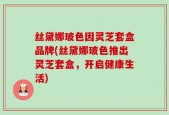 丝黛娜玻色因灵芝套盒品牌(丝黛娜玻色推出灵芝套盒，开启健康生活)