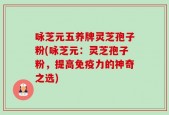 咏芝元五养牌灵芝孢子粉(咏芝元：灵芝孢子粉，提高免疫力的神奇之选)