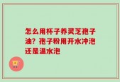 怎么用杯子养灵芝孢子油？孢子粉用开水冲泡还是温水泡