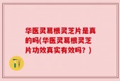华医灵葛根灵芝片是真的吗(华医灵葛根灵芝片功效真实有效吗？)
