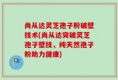尚从达灵芝孢子粉破壁技术(尚从达突破灵芝孢子壁技，纯天然孢子粉助力健康)