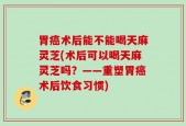 胃癌术后能不能喝天麻灵芝(术后可以喝天麻灵芝吗？——重塑胃癌术后饮食习惯)
