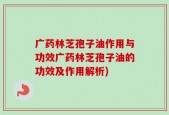 广药林芝孢子油作用与功效广药林芝孢子油的功效及作用解析)