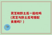 灵芝和野土瓜一起吃吗(灵芝与野土瓜可搭配食用吗？)