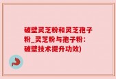 破壁灵芝粉和灵芝孢子粉_灵芝粉与孢子粉：破壁技术提升功效)