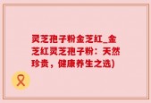 灵芝孢子粉金芝红_金芝红灵芝孢子粉：天然珍贵，健康养生之选)
