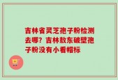 吉林省灵芝孢子粉检测去哪？吉林敖东破壁孢子粉没有小看帽标