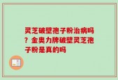 灵芝破壁孢子粉治病吗？金奥力牌破壁灵芝孢子粉是真的吗